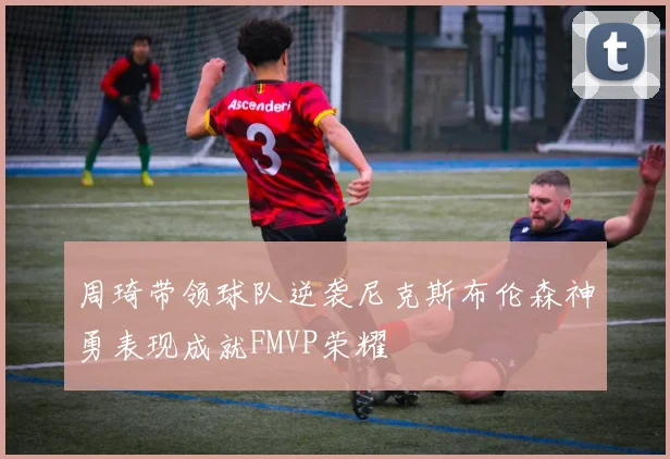 周琦带领球队逆袭尼克斯布伦森神勇表现成就FMVP荣耀