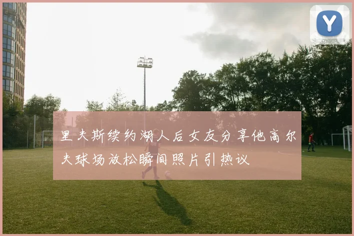 里夫斯续约湖人后女友分享他高尔夫球场放松瞬间照片引热议
