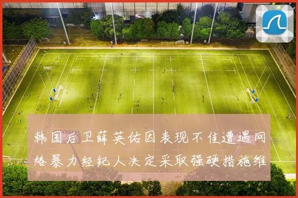 韩国后卫薛英佑因表现不佳遭遇网络暴力经纪人决定采取强硬措施维护权益