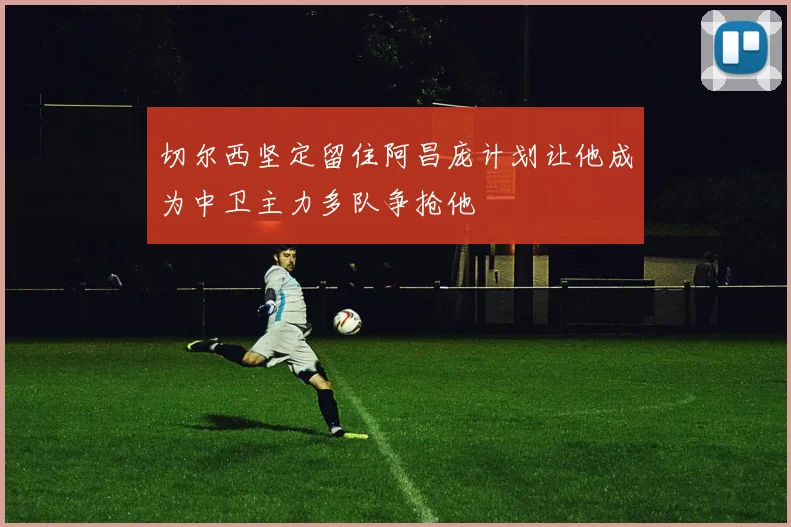 切尔西坚定留住阿昌庞计划让他成为中卫主力多队争抢他