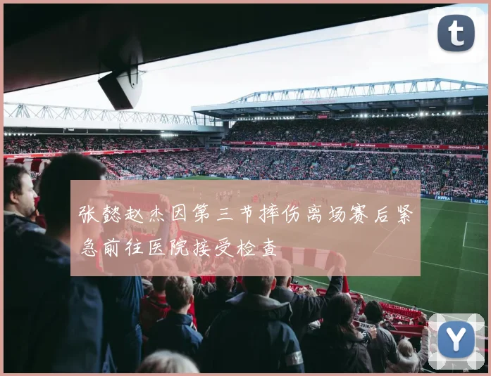 张懿赵杰因第三节摔伤离场赛后紧急前往医院接受检查
