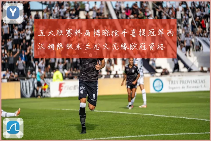五大联赛终局揭晓枪手喜提冠军西汉姆降级米兰尤文无缘欧冠资格