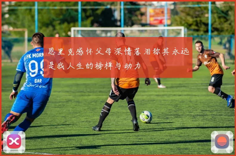 恩里克感怀父母深情落泪称其永远是我人生的榜样与动力