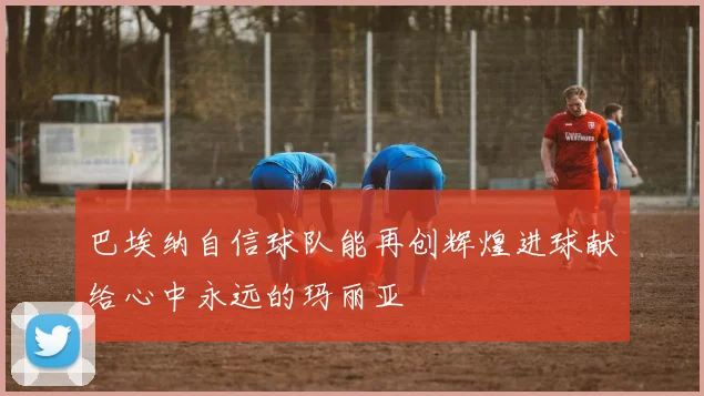巴埃纳自信球队能再创辉煌进球献给心中永远的玛丽亚