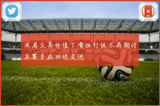 浓眉交易价值下滑独行侠不再期待本赛季成功送走他