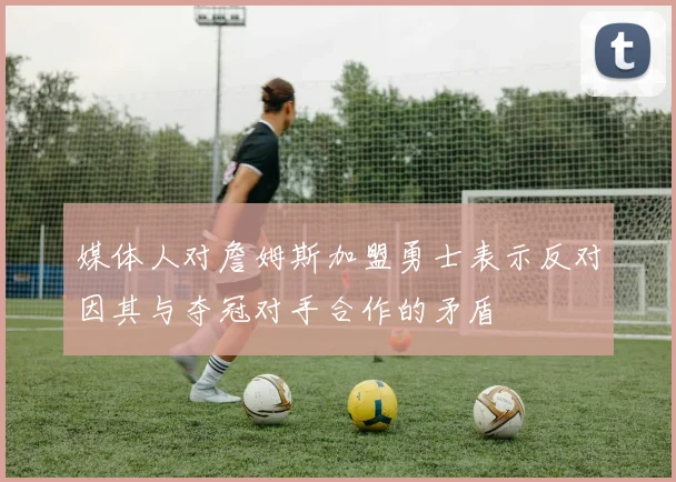 媒体人对詹姆斯加盟勇士表示反对因其与夺冠对手合作的矛盾