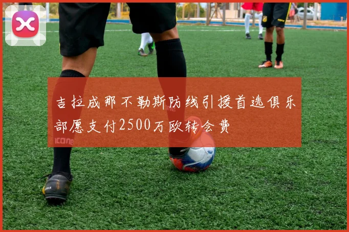 吉拉成那不勒斯防线引援首选俱乐部愿支付2500万欧转会费