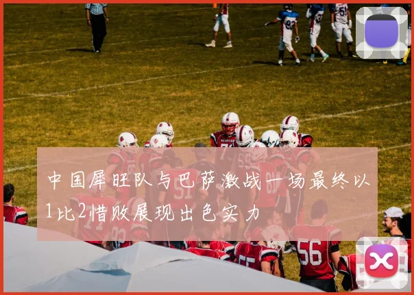 中国犀旺队与巴萨激战一场最终以1比2惜败展现出色实力